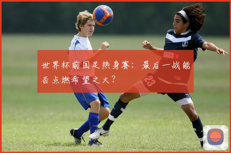 世界杯前国足热身赛：最后一战能否点燃希望之火？