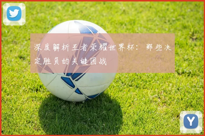 深度解析王者荣耀世界杯：那些决定胜负的关键团战