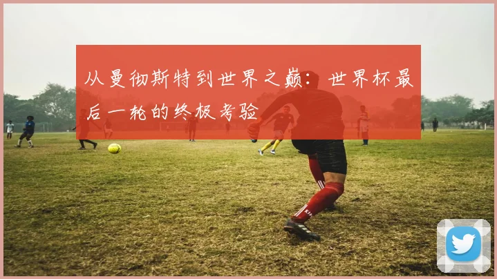 从曼彻斯特到世界之巅：世界杯最后一轮的终极考验