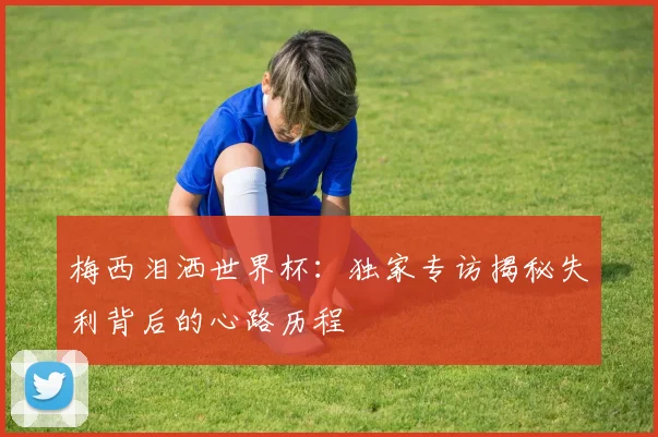 梅西泪洒世界杯:独家专访揭秘失利背后的心路历程