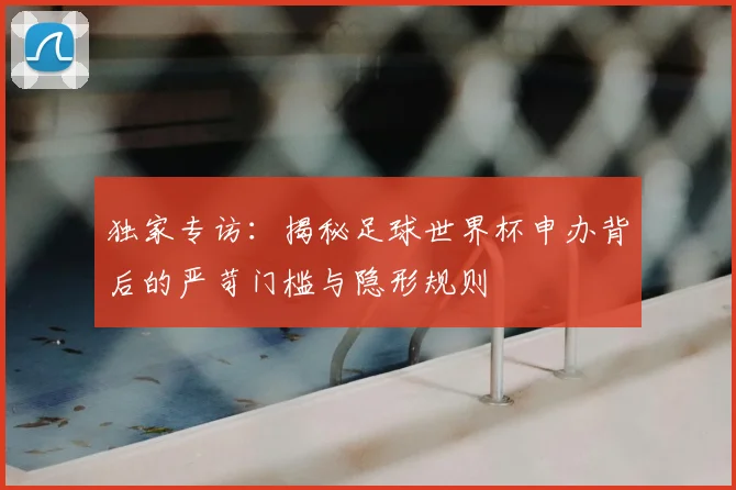 独家专访：揭秘足球世界杯申办背后的严苛门槛与隐形规则