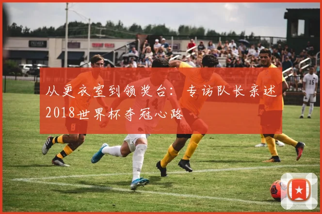 从更衣室到领奖台：专访队长亲述2018世界杯夺冠心路