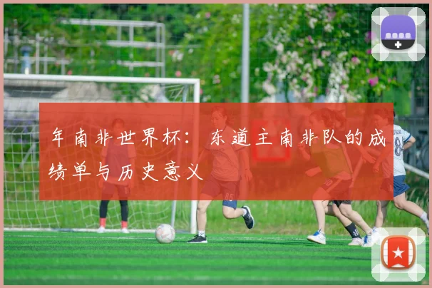年南非世界杯：东道主南非队的成绩单与历史意义