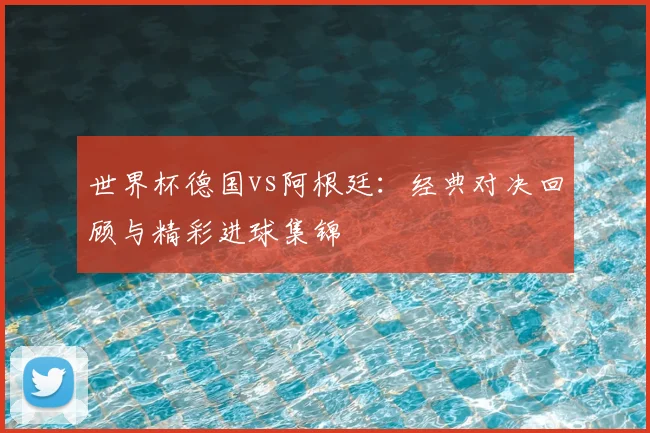 世界杯德国vs阿根廷：经典对决回顾与精彩进球集锦