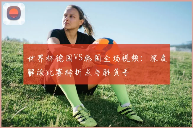 世界杯德国VS韩国全场视频：深度解读比赛转折点与胜负手