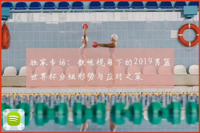 独家专访：教练视角下的2019男篮世界杯分组形势与应对之策