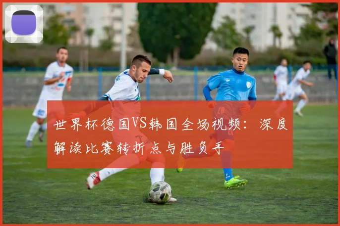世界杯德国VS韩国全场视频：深度解读比赛转折点与胜负手