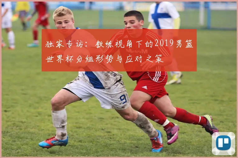 独家专访：教练视角下的2019男篮世界杯分组形势与应对之策