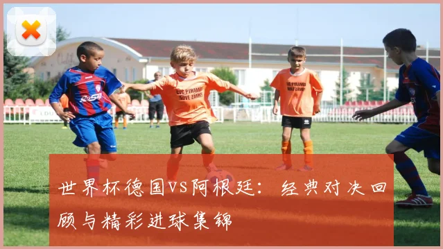 世界杯德国vs阿根廷：经典对决回顾与精彩进球集锦